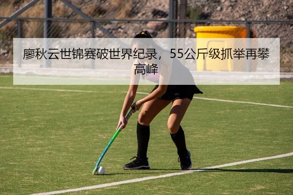 廖秋云世锦赛破世界纪录，55公斤级抓举再攀高峰